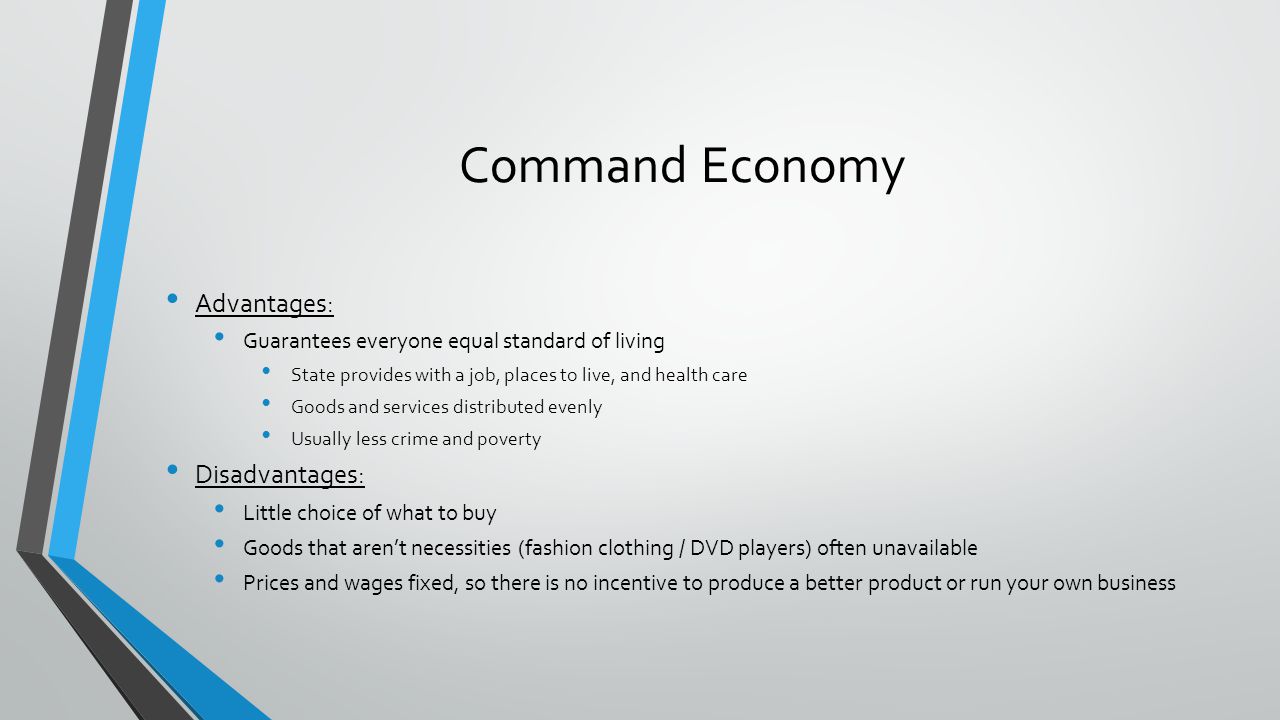 Command Economy Advantages: Guarantees everyone equal standard of living State provides with a job, places to live, and health care Goods and services distributed evenly Usually less crime and poverty Disadvantages: Little choice of what to buy Goods that arent necessities (fashion clothing / DVD players) often unavailable Prices and wages fixed, so there is no incentive to produce a better product or run your own business
