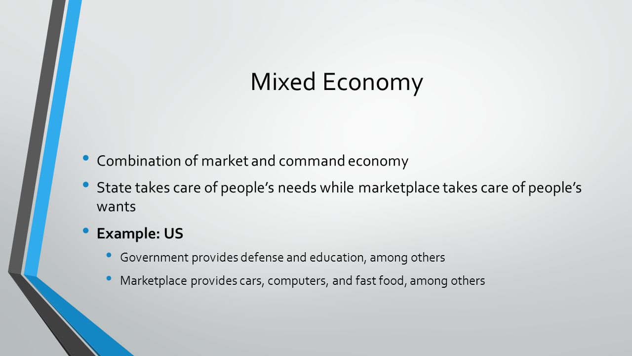 Mixed Economy Combination of market and command economy State takes care of peoples needs while marketplace takes care of peoples wants Example: US Government provides defense and education, among others Marketplace provides cars, computers, and fast food, among others