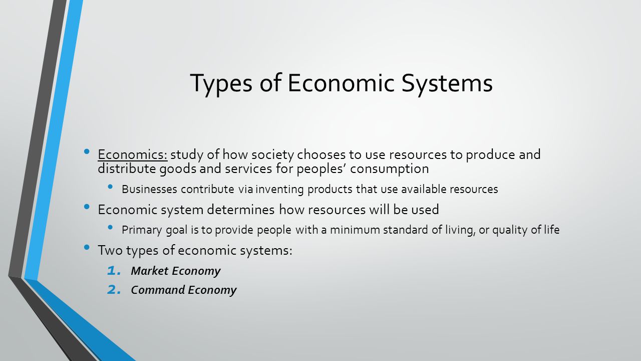 Types of Economic Systems Economics: study of how society chooses to use resources to produce and distribute goods and services for peoples consumption Businesses contribute via inventing products that use available resources Economic system determines how resources will be used Primary goal is to provide people with a minimum standard of living, or quality of life Two types of economic systems: 1.