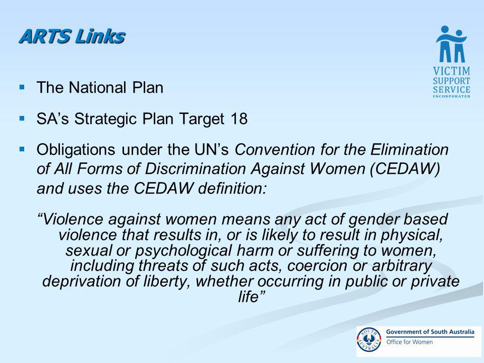 ARTS Links The National Plan SAs Strategic Plan Target 18 Obligations under the UNs Convention for the Elimination of All Forms of Discrimination Against Women (CEDAW) and uses the CEDAW definition: Violence against women means any act of gender based violence that results in, or is likely to result in physical, sexual or psychological harm or suffering to women, including threats of such acts, coercion or arbitrary deprivation of liberty, whether occurring in public or private life
