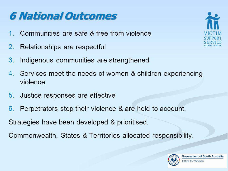 6 National Outcomes 1.Communities are safe & free from violence 2.Relationships are respectful 3.Indigenous communities are strengthened 4.Services meet the needs of women & children experiencing violence 5.Justice responses are effective 6.Perpetrators stop their violence & are held to account.