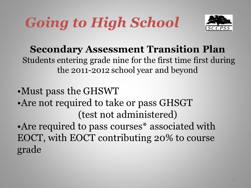 Going to High School Secondary Assessment Transition Plan Students entering grade nine for the first time first during the school year and beyond Must pass the GHSWT Are not required to take or pass GHSGT (test not administered) Are required to pass courses* associated with EOCT, with EOCT contributing 20% to course grade 15