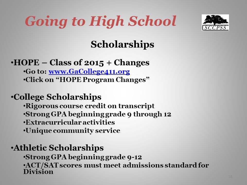 Going to High School Scholarships HOPE – Class of Changes Go to:   Click on HOPE Program Changes College Scholarships Rigorous course credit on transcript Strong GPA beginning grade 9 through 12 Extracurricular activities Unique community service Athletic Scholarships Strong GPA beginning grade 9-12 ACT/SAT scores must meet admissions standard for Division 18