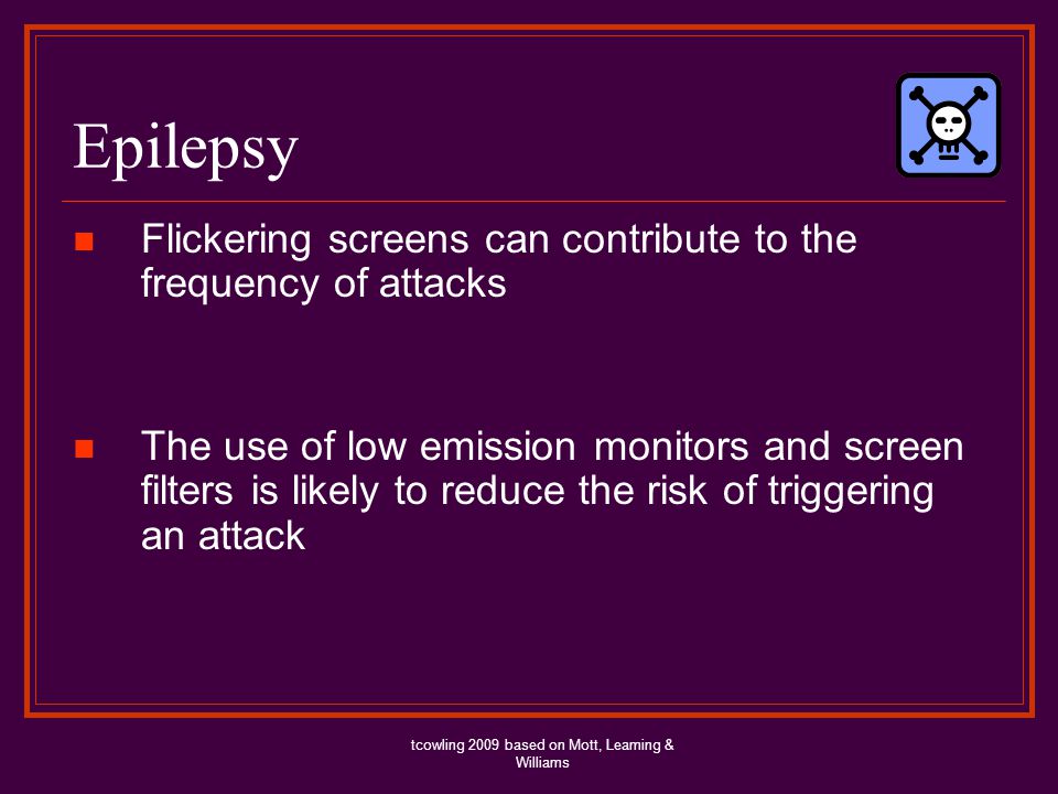 Epilepsy Flickering screens can contribute to the frequency of attacks The use of low emission monitors and screen filters is likely to reduce the risk of triggering an attack tcowling 2009 based on Mott, Leaming & Williams