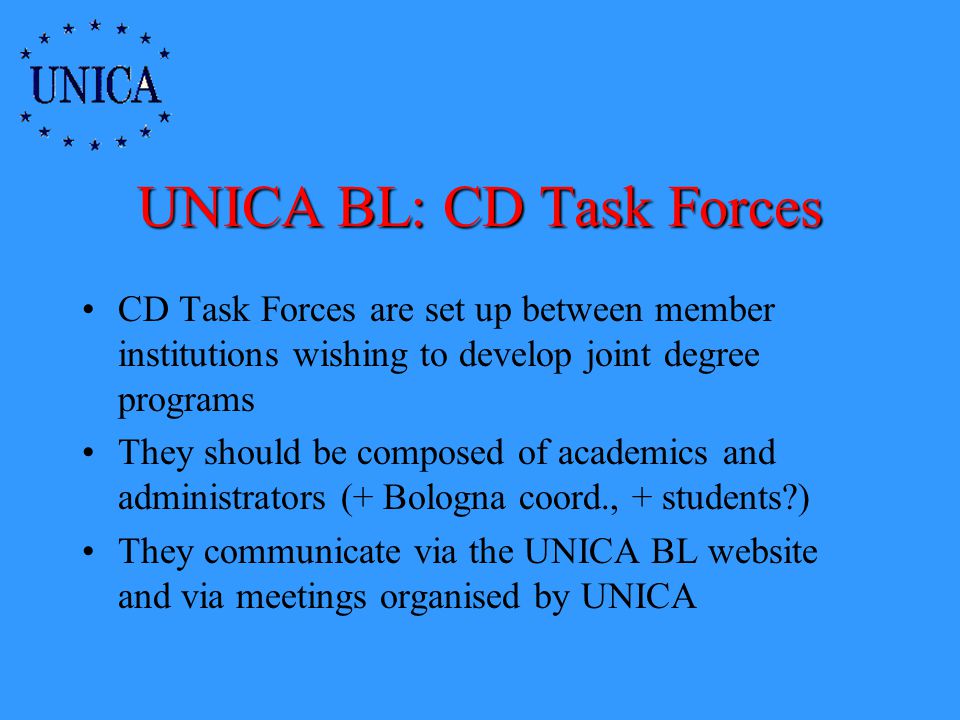 UNICA BL: CD Task Forces CD Task Forces are set up between member institutions wishing to develop joint degree programs They should be composed of academics and administrators (+ Bologna coord., + students ) They communicate via the UNICA BL website and via meetings organised by UNICA