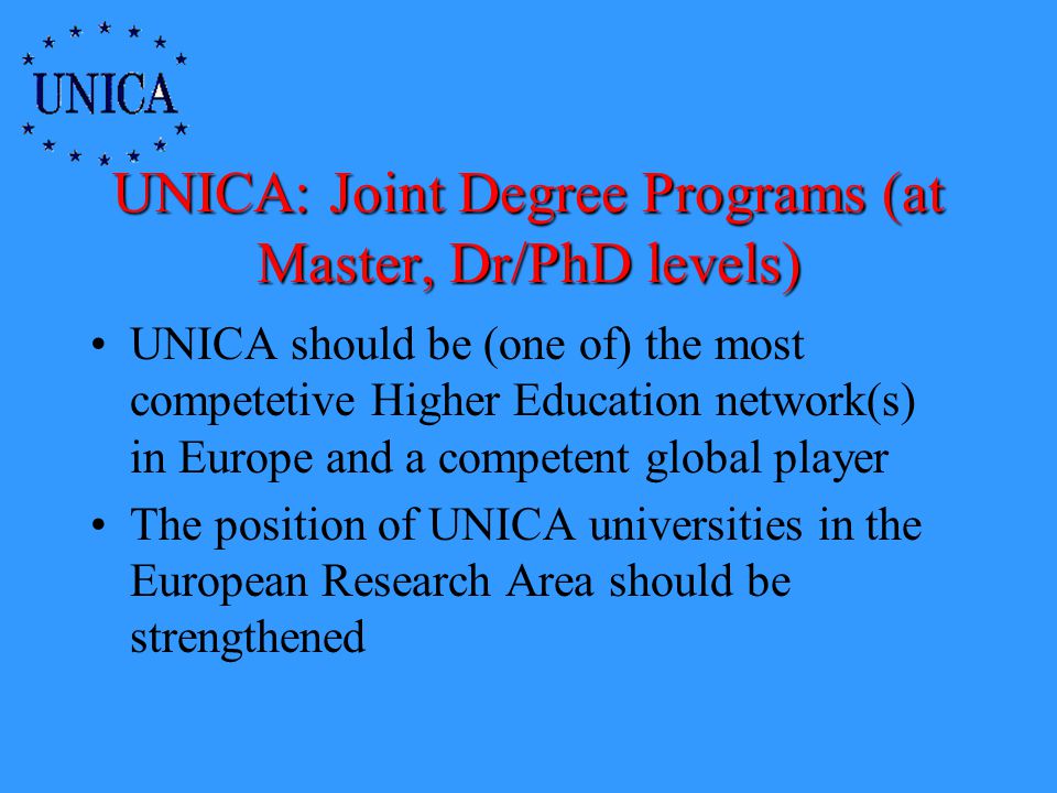 UNICA: Joint Degree Programs (at Master, Dr/PhD levels) UNICA should be (one of) the most competetive Higher Education network(s) in Europe and a competent global player The position of UNICA universities in the European Research Area should be strengthened