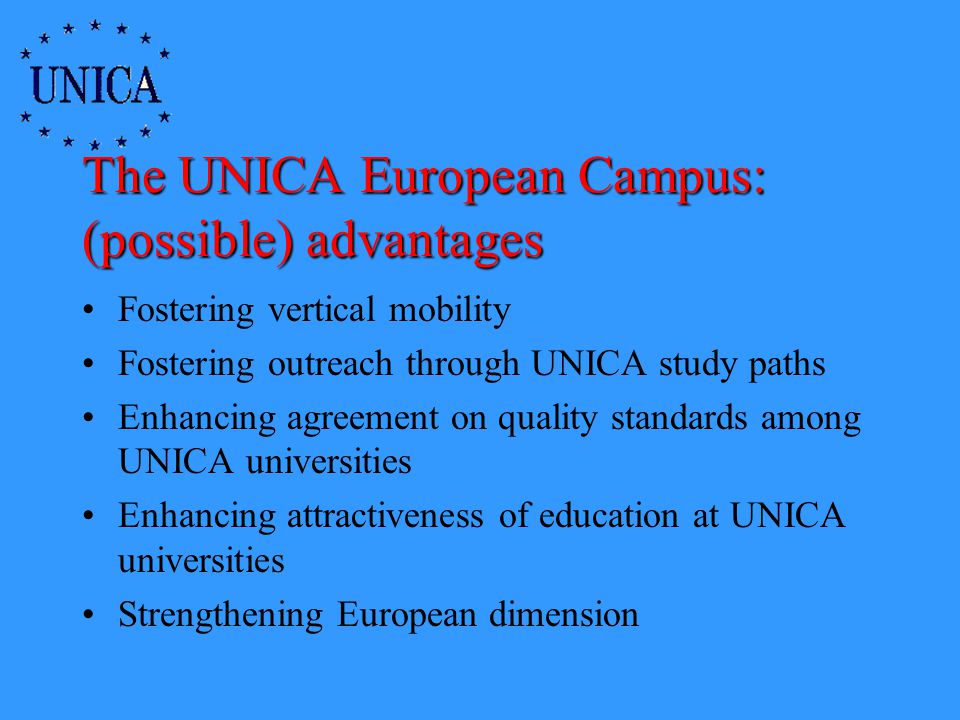 The UNICA European Campus: (possible) advantages Fostering vertical mobility Fostering outreach through UNICA study paths Enhancing agreement on quality standards among UNICA universities Enhancing attractiveness of education at UNICA universities Strengthening European dimension