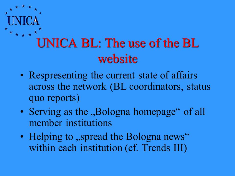 UNICA BL: The use of the BL website Respresenting the current state of affairs across the network (BL coordinators, status quo reports) Serving as the Bologna homepage of all member institutions Helping to spread the Bologna news within each institution (cf.