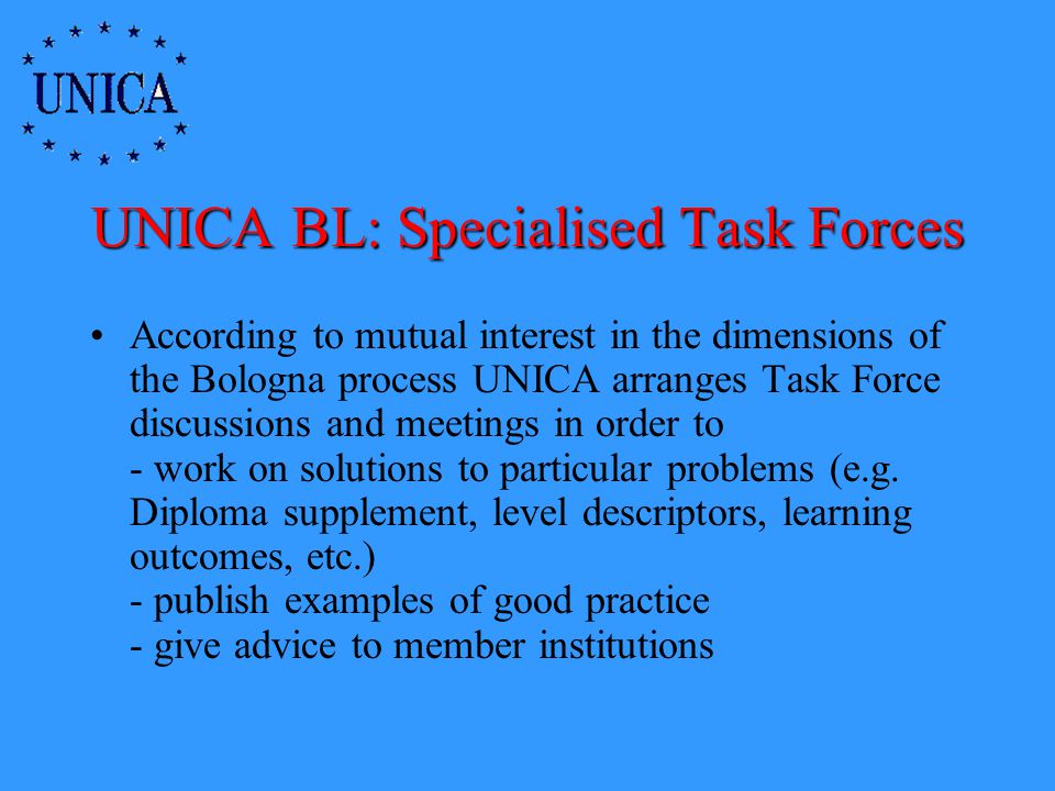 UNICA BL: Specialised Task Forces According to mutual interest in the dimensions of the Bologna process UNICA arranges Task Force discussions and meetings in order to - work on solutions to particular problems (e.g.
