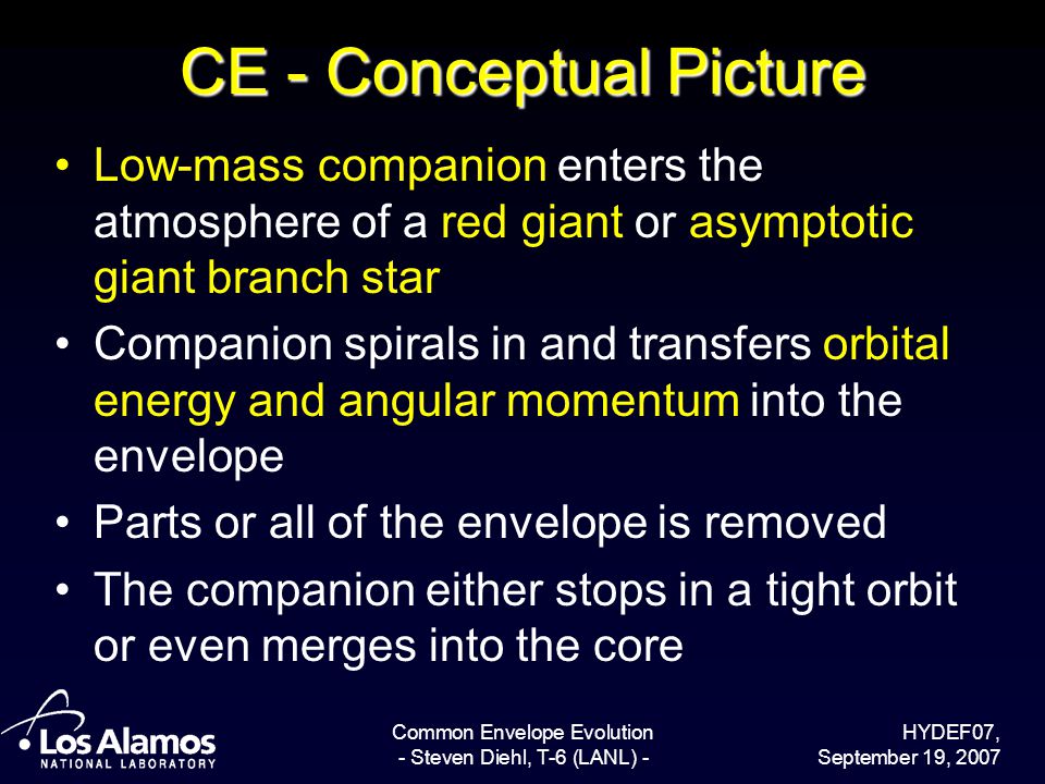 HYDEF07, September 19, 2007 Common Envelope Evolution - Steven Diehl, T-6 (LANL) - CE - Conceptual Picture Low-mass companion enters the atmosphere of a red giant or asymptotic giant branch star Companion spirals in and transfers orbital energy and angular momentum into the envelope Parts or all of the envelope is removed The companion either stops in a tight orbit or even merges into the core