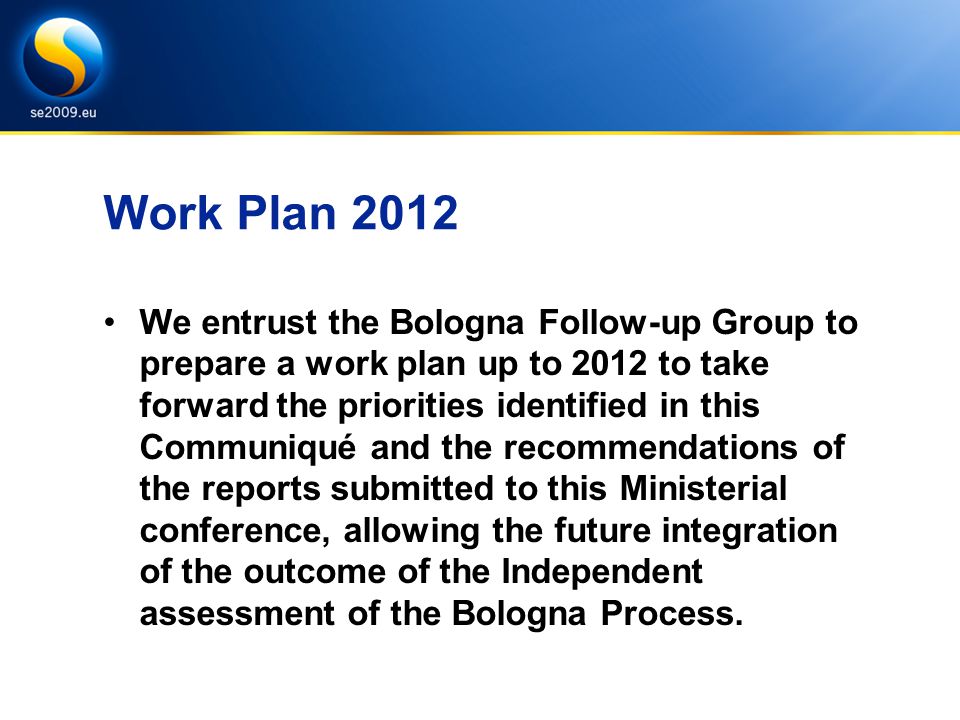 Work Plan 2012 We entrust the Bologna Follow-up Group to prepare a work plan up to 2012 to take forward the priorities identified in this Communiqué and the recommendations of the reports submitted to this Ministerial conference, allowing the future integration of the outcome of the Independent assessment of the Bologna Process.