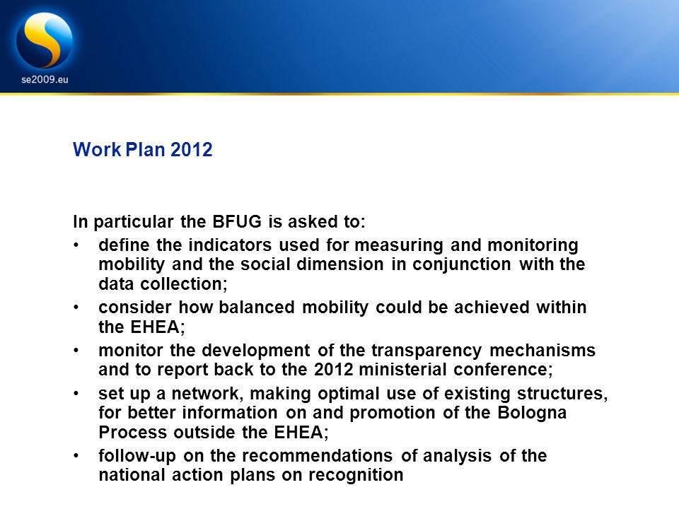 Work Plan 2012 In particular the BFUG is asked to: define the indicators used for measuring and monitoring mobility and the social dimension in conjunction with the data collection; consider how balanced mobility could be achieved within the EHEA; monitor the development of the transparency mechanisms and to report back to the 2012 ministerial conference; set up a network, making optimal use of existing structures, for better information on and promotion of the Bologna Process outside the EHEA; follow-up on the recommendations of analysis of the national action plans on recognition