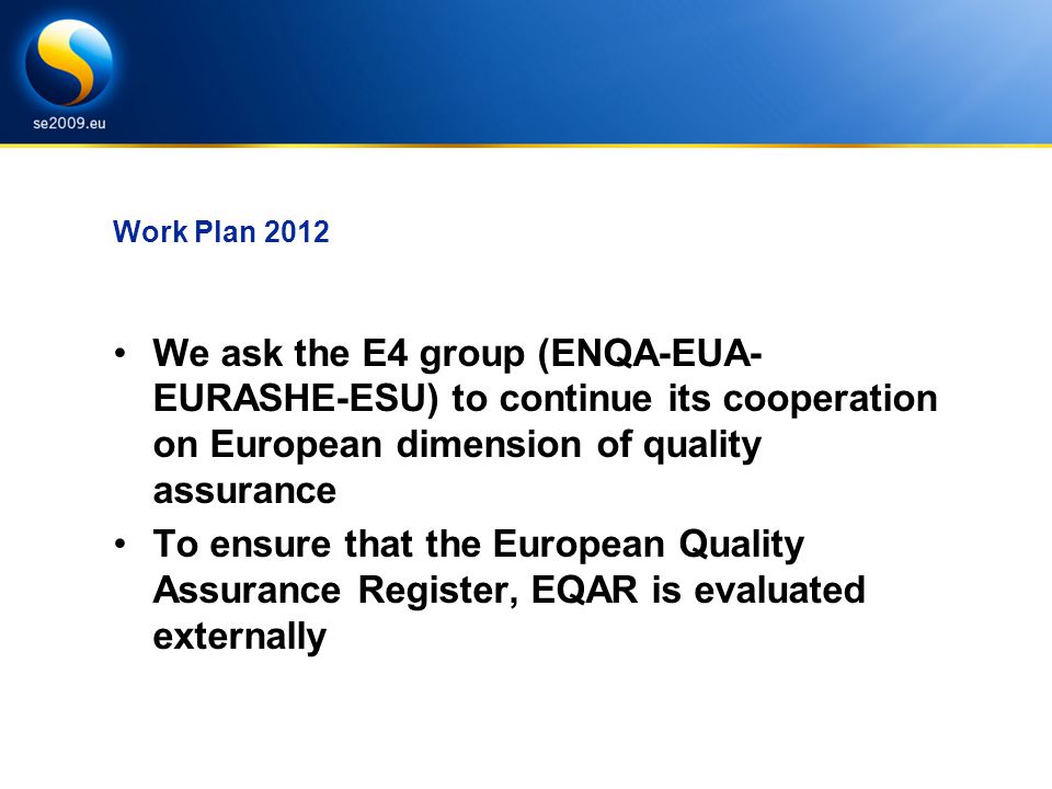 Work Plan 2012 We ask the E4 group (ENQA-EUA- EURASHE-ESU) to continue its cooperation on European dimension of quality assurance To ensure that the European Quality Assurance Register, EQAR is evaluated externally