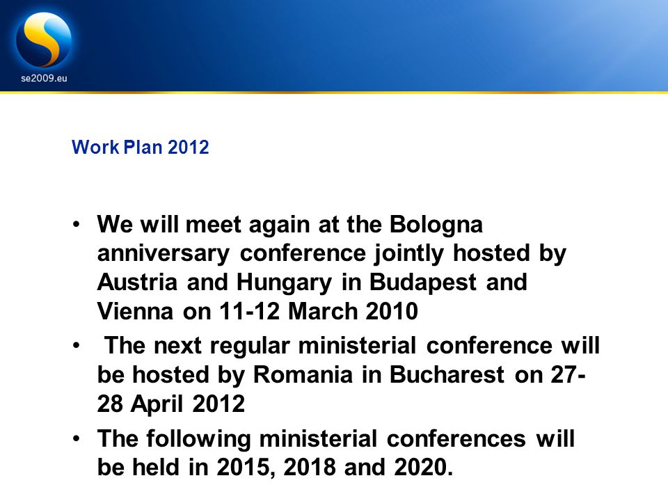 Work Plan 2012 We will meet again at the Bologna anniversary conference jointly hosted by Austria and Hungary in Budapest and Vienna on March 2010 The next regular ministerial conference will be hosted by Romania in Bucharest on April 2012 The following ministerial conferences will be held in 2015, 2018 and 2020.