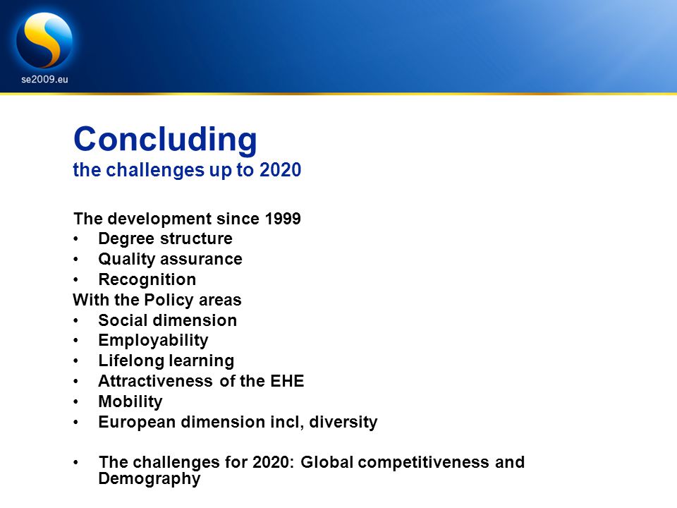 Concluding the challenges up to 2020 The development since 1999 Degree structure Quality assurance Recognition With the Policy areas Social dimension Employability Lifelong learning Attractiveness of the EHE Mobility European dimension incl, diversity The challenges for 2020: Global competitiveness and Demography