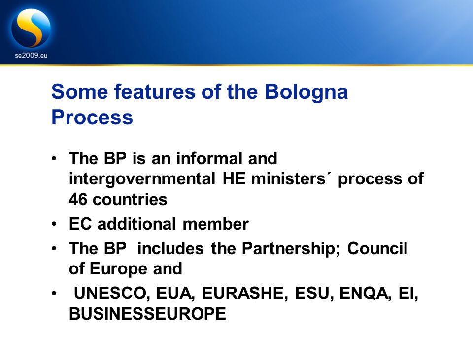 Some features of the Bologna Process The BP is an informal and intergovernmental HE ministers´ process of 46 countries EC additional member The BP includes the Partnership; Council of Europe and UNESCO, EUA, EURASHE, ESU, ENQA, EI, BUSINESSEUROPE
