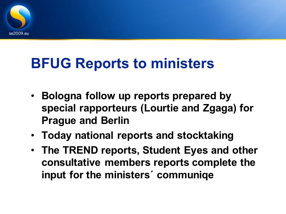 BFUG Reports to ministers Bologna follow up reports prepared by special rapporteurs (Lourtie and Zgaga) for Prague and Berlin Today national reports and stocktaking The TREND reports, Student Eyes and other consultative members reports complete the input for the ministers´ communiqe