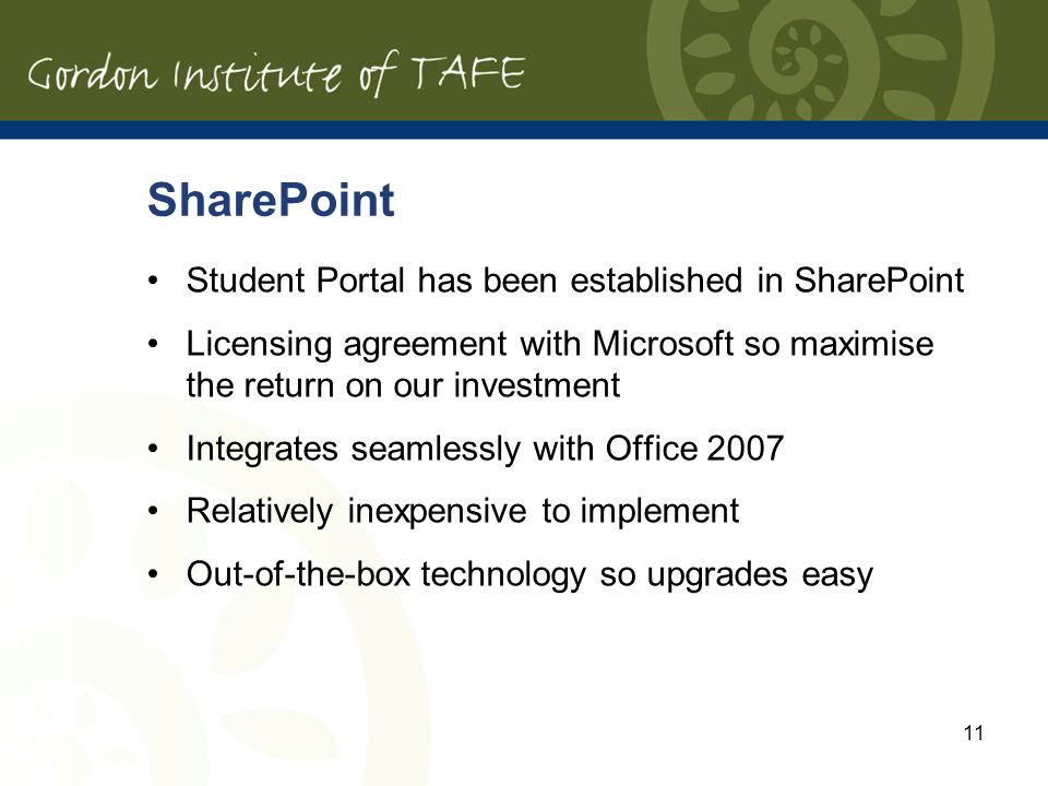 11 SharePoint Student Portal has been established in SharePoint Licensing agreement with Microsoft so maximise the return on our investment Integrates seamlessly with Office 2007 Relatively inexpensive to implement Out-of-the-box technology so upgrades easy