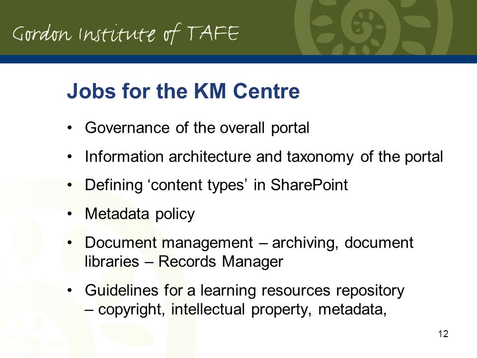12 Jobs for the KM Centre Governance of the overall portal Information architecture and taxonomy of the portal Defining content types in SharePoint Metadata policy Document management – archiving, document libraries – Records Manager Guidelines for a learning resources repository – copyright, intellectual property, metadata,