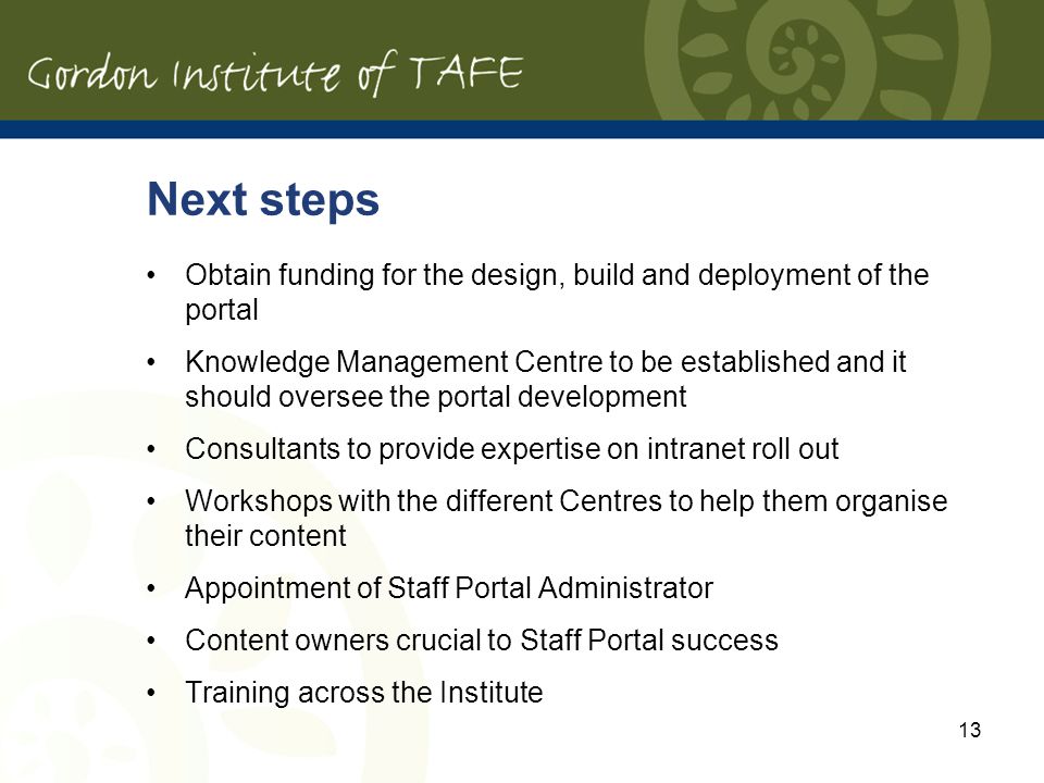 13 Next steps Obtain funding for the design, build and deployment of the portal Knowledge Management Centre to be established and it should oversee the portal development Consultants to provide expertise on intranet roll out Workshops with the different Centres to help them organise their content Appointment of Staff Portal Administrator Content owners crucial to Staff Portal success Training across the Institute