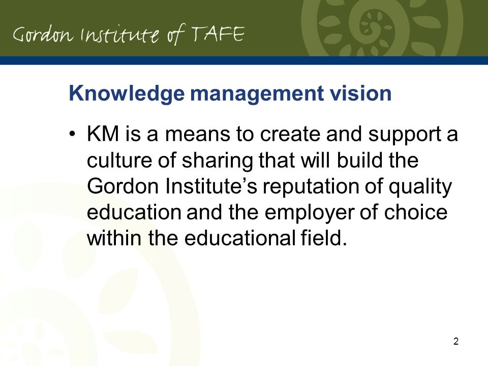 Knowledge management vision KM is a means to create and support a culture of sharing that will build the Gordon Institutes reputation of quality education and the employer of choice within the educational field.