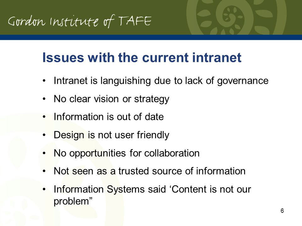 6 Issues with the current intranet Intranet is languishing due to lack of governance No clear vision or strategy Information is out of date Design is not user friendly No opportunities for collaboration Not seen as a trusted source of information Information Systems said Content is not our problem