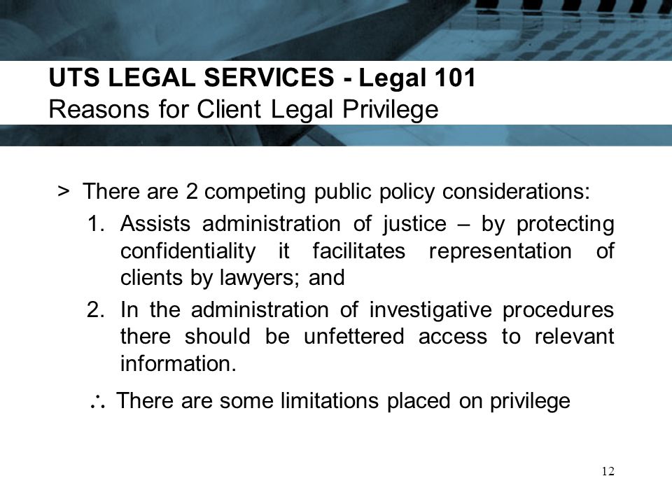 UTS LEGAL SERVICES - Legal 101 Reasons for Client Legal Privilege >There are 2 competing public policy considerations: 1.Assists administration of justice – by protecting confidentiality it facilitates representation of clients by lawyers; and 2.In the administration of investigative procedures there should be unfettered access to relevant information.
