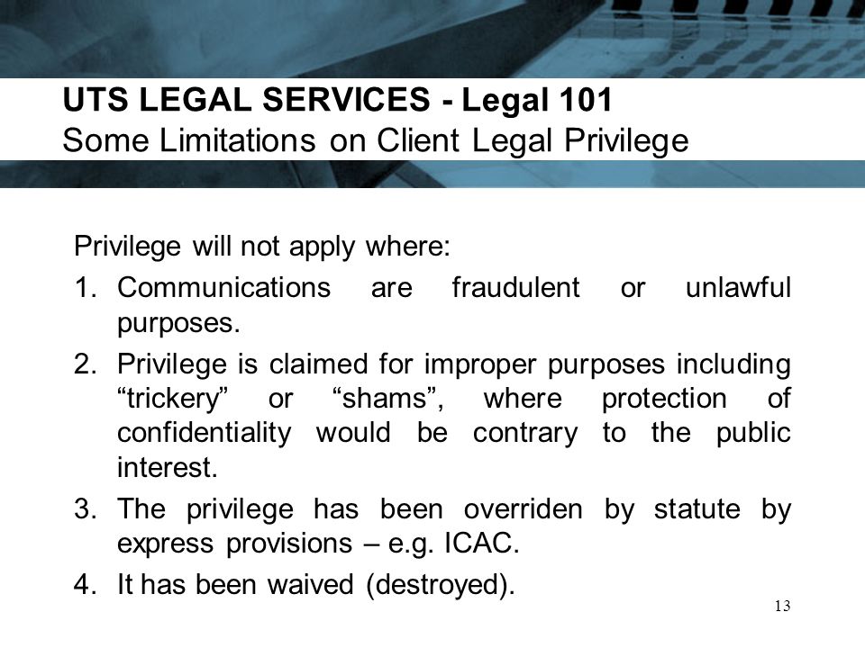UTS LEGAL SERVICES - Legal 101 Some Limitations on Client Legal Privilege Privilege will not apply where: 1.Communications are fraudulent or unlawful purposes.
