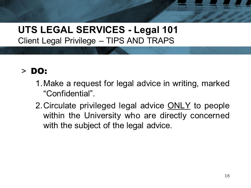 UTS LEGAL SERVICES - Legal 101 Client Legal Privilege – TIPS AND TRAPS > DO: 1.Make a request for legal advice in writing, marked Confidential.