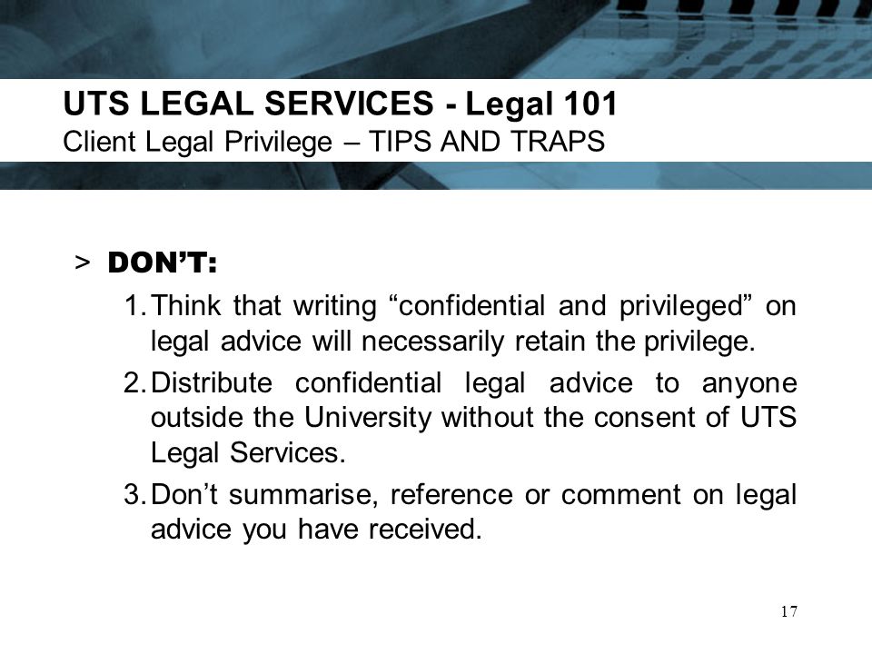 UTS LEGAL SERVICES - Legal 101 Client Legal Privilege – TIPS AND TRAPS > DONT: 1.Think that writing confidential and privileged on legal advice will necessarily retain the privilege.