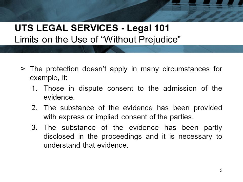 UTS LEGAL SERVICES - Legal 101 Limits on the Use of Without Prejudice >The protection doesnt apply in many circumstances for example, if: 1.Those in dispute consent to the admission of the evidence.