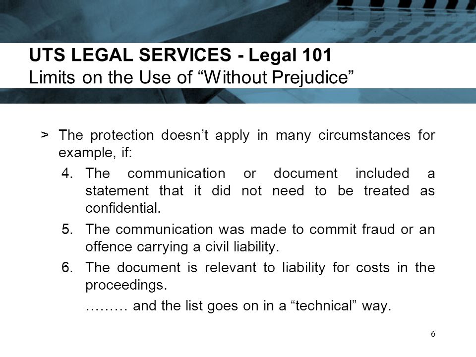 UTS LEGAL SERVICES - Legal 101 Limits on the Use of Without Prejudice >The protection doesnt apply in many circumstances for example, if: 4.The communication or document included a statement that it did not need to be treated as confidential.