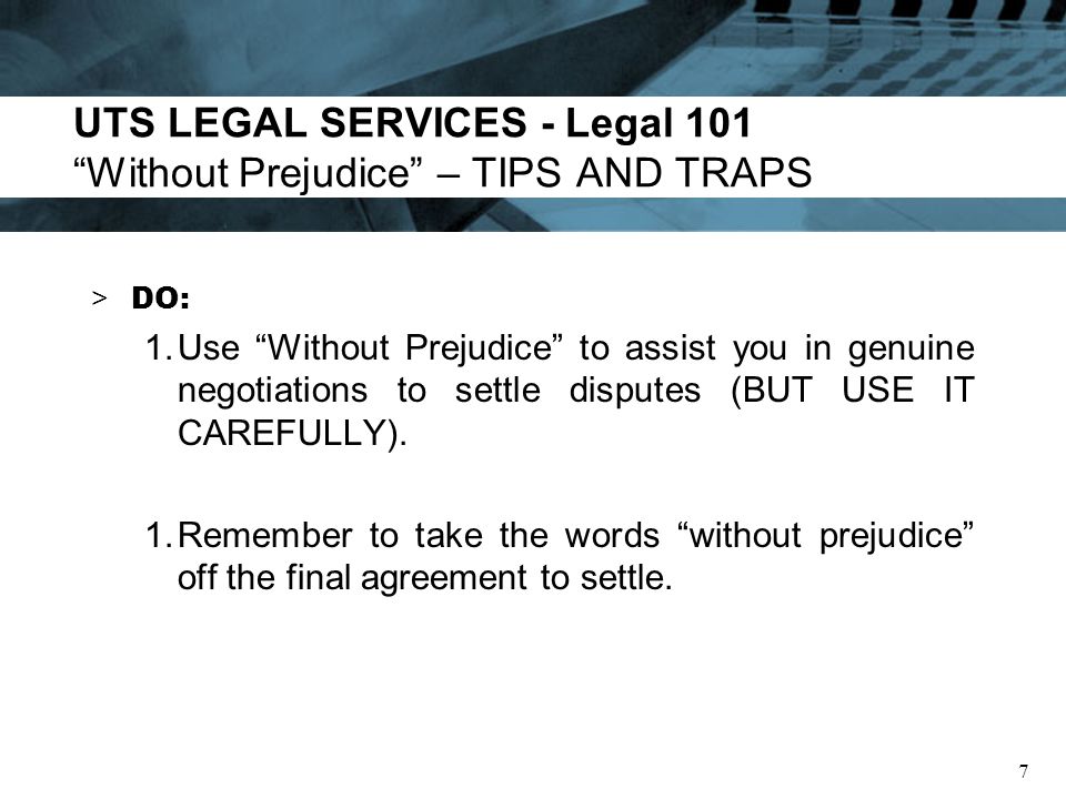 UTS LEGAL SERVICES - Legal 101 Without Prejudice – TIPS AND TRAPS > DO: 1.Use Without Prejudice to assist you in genuine negotiations to settle disputes (BUT USE IT CAREFULLY).
