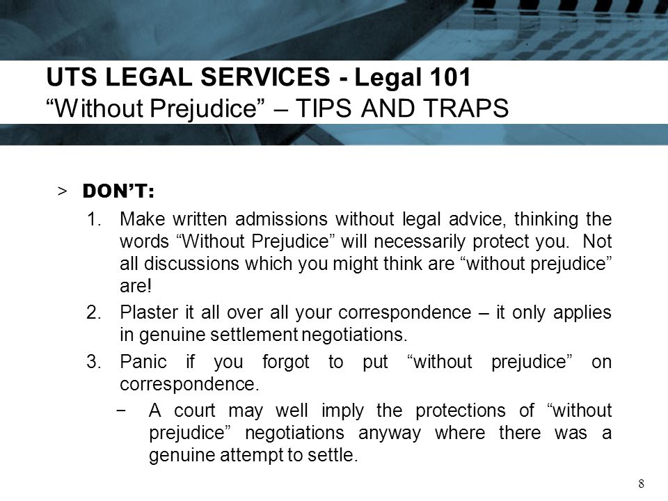 UTS LEGAL SERVICES - Legal 101 Without Prejudice – TIPS AND TRAPS > DONT: 1.Make written admissions without legal advice, thinking the words Without Prejudice will necessarily protect you.