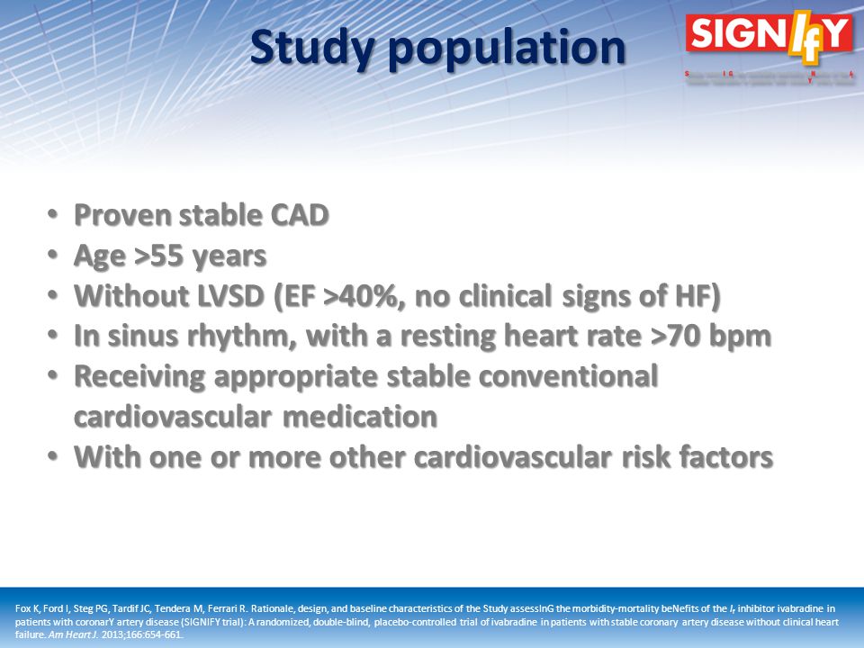 Study population Proven stable CAD Proven stable CAD Age >55 years Age >55 years Without LVSD (EF >40%, no clinical signs of HF) Without LVSD (EF >40%, no clinical signs of HF) In sinus rhythm, with a resting heart rate >70 bpm In sinus rhythm, with a resting heart rate >70 bpm Receiving appropriate stable conventional cardiovascular medication Receiving appropriate stable conventional cardiovascular medication With one or more other cardiovascular risk factors With one or more other cardiovascular risk factors Fox K, Ford I, Steg PG, Tardif JC, Tendera M, Ferrari R.