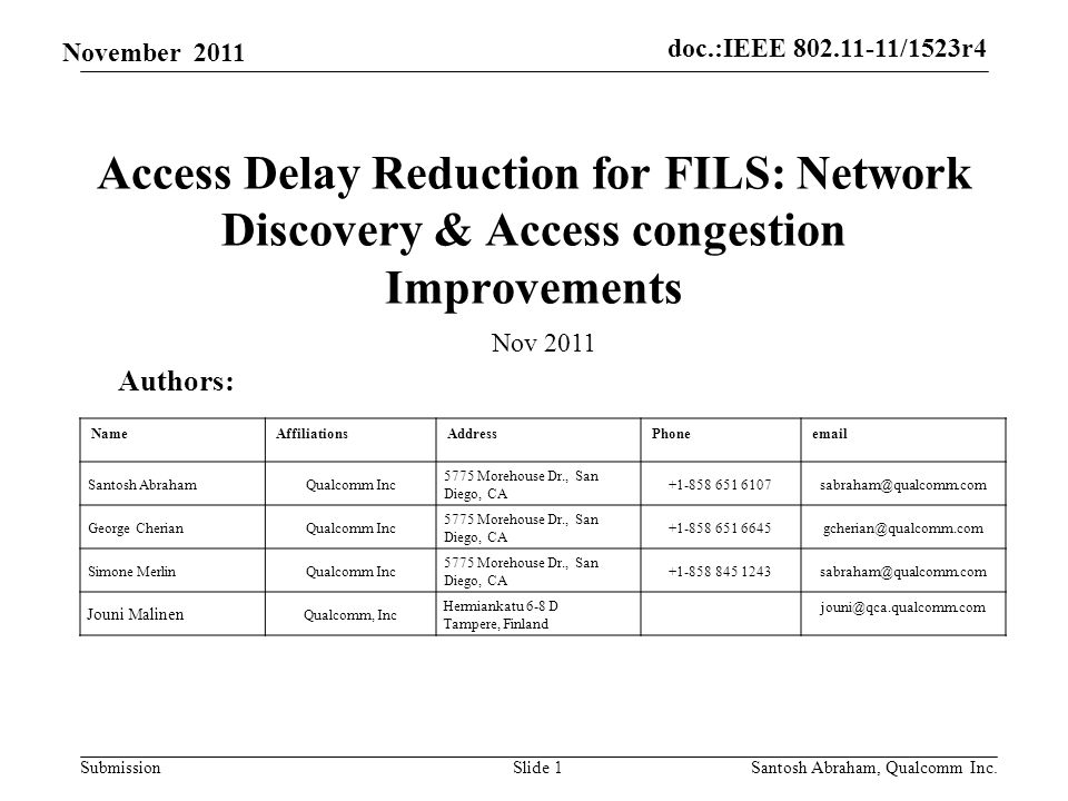 doc.:IEEE /1523r4 Submission November 2011 Access Delay Reduction for FILS: Network Discovery & Access congestion Improvements Slide 1 Authors: Nov 2011 NameAffiliationsAddressPhone Santosh AbrahamQualcomm Inc 5775 Morehouse Dr., San Diego, CA George CherianQualcomm Inc 5775 Morehouse Dr., San Diego, CA Simone MerlinQualcomm Inc 5775 Morehouse Dr., San Diego, CA Jouni Malinen Qualcomm, Inc Hermiankatu 6-8 D Tampere, Finland Santosh Abraham, Qualcomm Inc.