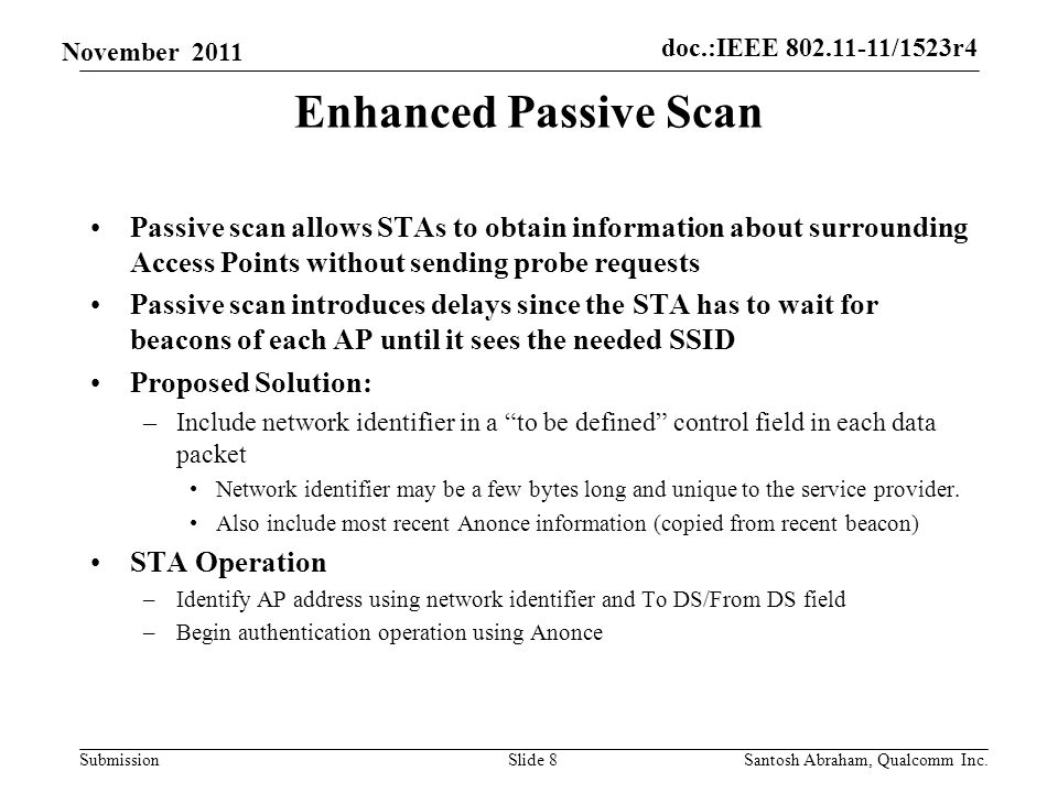 doc.:IEEE /1523r4 Submission November 2011 Enhanced Passive Scan Passive scan allows STAs to obtain information about surrounding Access Points without sending probe requests Passive scan introduces delays since the STA has to wait for beacons of each AP until it sees the needed SSID Proposed Solution: –Include network identifier in a to be defined control field in each data packet Network identifier may be a few bytes long and unique to the service provider.