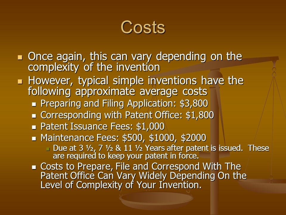 Costs Once again, this can vary depending on the complexity of the invention Once again, this can vary depending on the complexity of the invention However, typical simple inventions have the following approximate average costs However, typical simple inventions have the following approximate average costs Preparing and Filing Application: $3,800 Preparing and Filing Application: $3,800 Corresponding with Patent Office: $1,800 Corresponding with Patent Office: $1,800 Patent Issuance Fees: $1,000 Patent Issuance Fees: $1,000 Maintenance Fees: $500, $1000, $2000 Maintenance Fees: $500, $1000, $2000 Due at 3 ½, 7 ½ & 11 ½ Years after patent is issued.