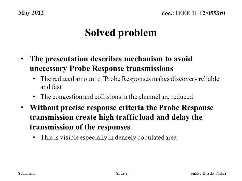 Submission doc.: IEEE 11-12/0553r0 Solved problem The presentation describes mechanism to avoid unecessary Probe Response transmissions The reduced amount of Probe Responses makes discovery reliable and fast The congestion and collisions in the channel are reduced Without precise response criteria the Probe Response transmission create high traffic load and delay the transmission of the responses This is visible especially in densely populated area Slide 3Jarkko Kneckt, Nokia May 2012