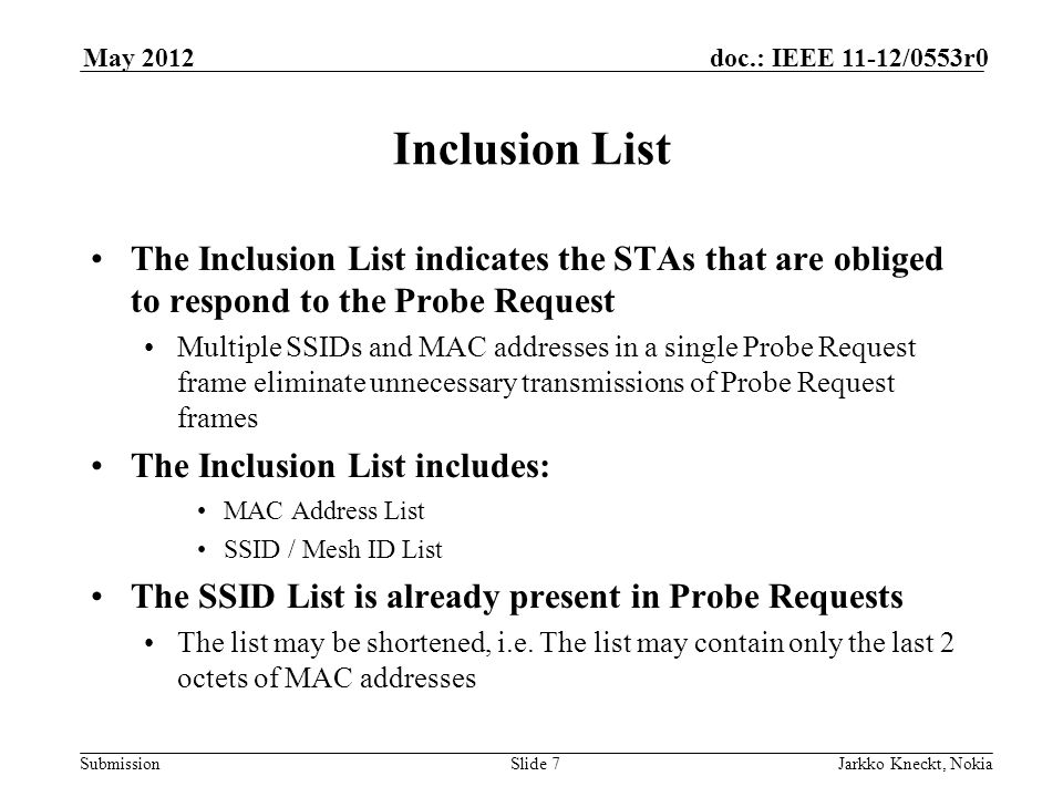 Submission doc.: IEEE 11-12/0553r0May 2012 Jarkko Kneckt, NokiaSlide 7 Inclusion List The Inclusion List indicates the STAs that are obliged to respond to the Probe Request Multiple SSIDs and MAC addresses in a single Probe Request frame eliminate unnecessary transmissions of Probe Request frames The Inclusion List includes: MAC Address List SSID / Mesh ID List The SSID List is already present in Probe Requests The list may be shortened, i.e.