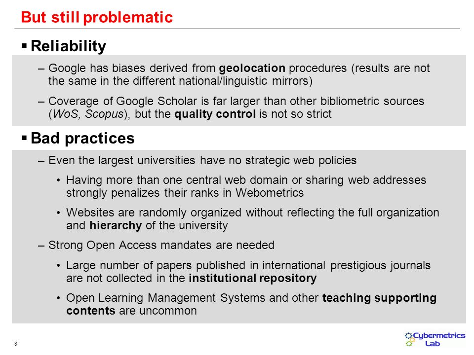 8 Reliability –Google has biases derived from geolocation procedures (results are not the same in the different national/linguistic mirrors) –Coverage of Google Scholar is far larger than other bibliometric sources (WoS, Scopus), but the quality control is not so strict Bad practices –Even the largest universities have no strategic web policies Having more than one central web domain or sharing web addresses strongly penalizes their ranks in Webometrics Websites are randomly organized without reflecting the full organization and hierarchy of the university –Strong Open Access mandates are needed Large number of papers published in international prestigious journals are not collected in the institutional repository Open Learning Management Systems and other teaching supporting contents are uncommon But still problematic