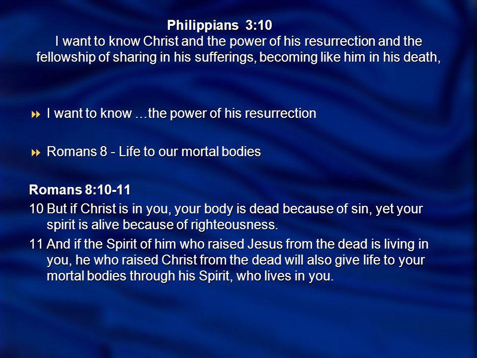Philippians 3:10 I want to know Christ and the power of his resurrection and the fellowship of sharing in his sufferings, becoming like him in his death, I want to know …the power of his resurrection I want to know …the power of his resurrection Romans 8 - Life to our mortal bodies Romans 8 - Life to our mortal bodies Romans 8:10-11 Romans 8: But if Christ is in you, your body is dead because of sin, yet your spirit is alive because of righteousness.