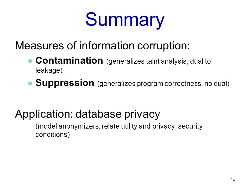Summary Measures of information corruption: Contamination (generalizes taint analysis, dual to leakage) Suppression (generalizes program correctness, no dual) Application: database privacy (model anonymizers; relate utility and privacy; security conditions) 46