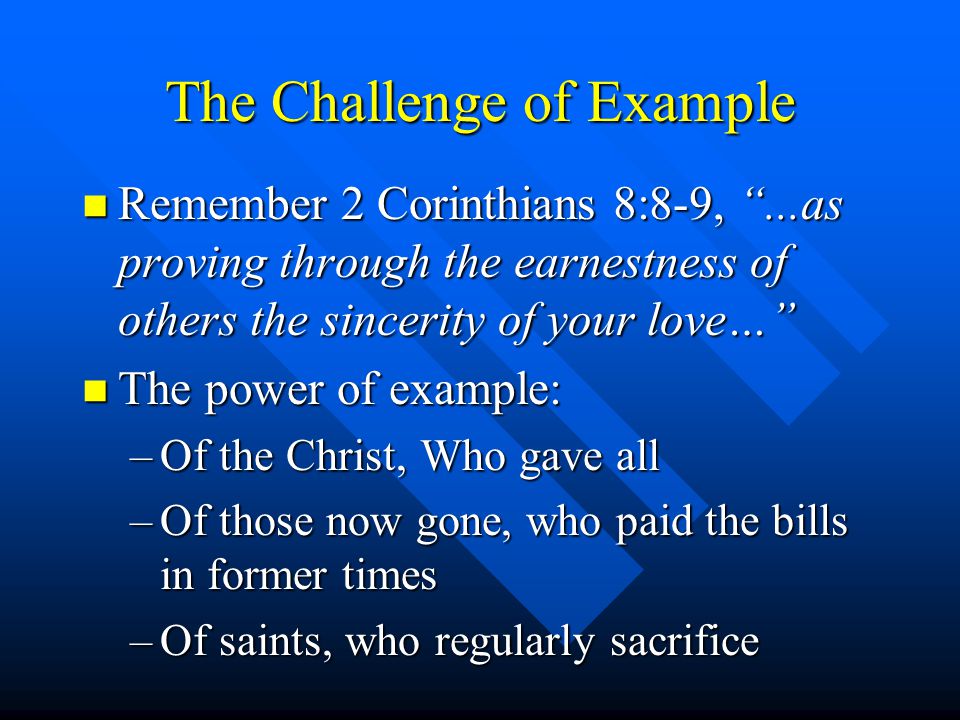 The Challenge of Example n Remember 2 Corinthians 8:8-9,...as proving through the earnestness of others the sincerity of your love… n The power of example: –Of the Christ, Who gave all –Of those now gone, who paid the bills in former times –Of saints, who regularly sacrifice