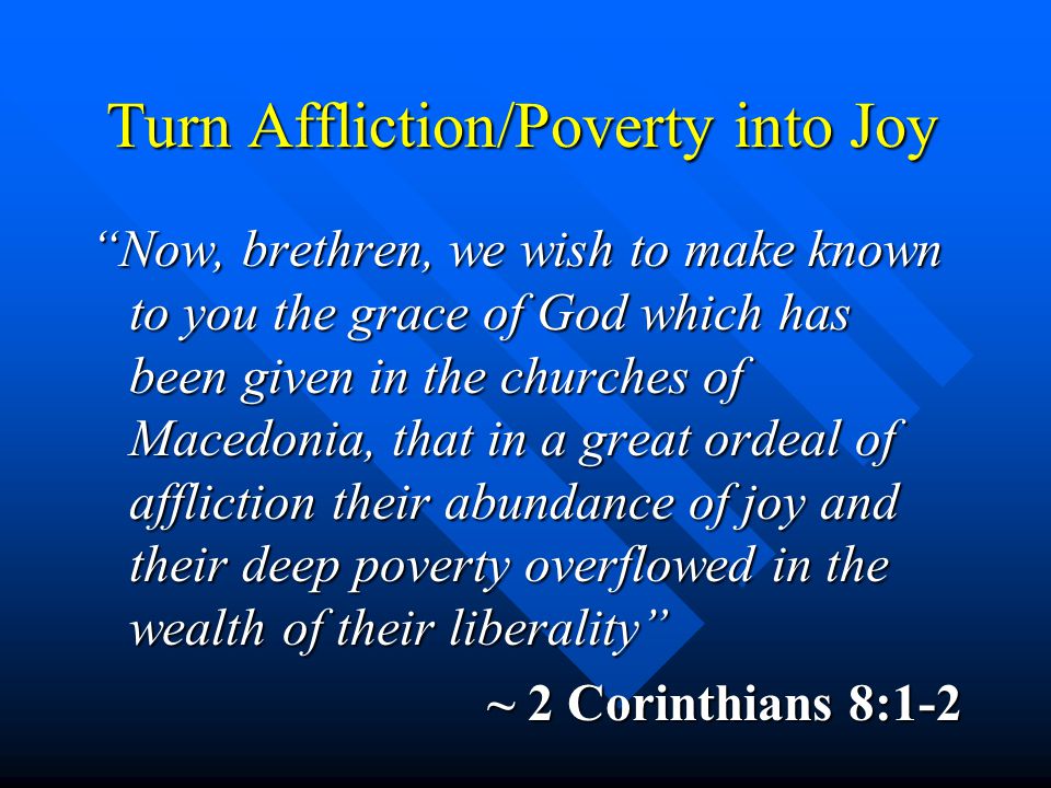 Turn Affliction/Poverty into Joy Now, brethren, we wish to make known to you the grace of God which has been given in the churches of Macedonia, that in a great ordeal of affliction their abundance of joy and their deep poverty overflowed in the wealth of their liberality ~ 2 Corinthians 8:1-2