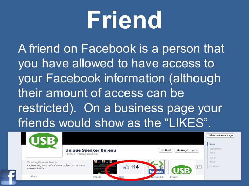 Friend A friend on Facebook is a person that you have allowed to have access to your Facebook information (although their amount of access can be restricted).