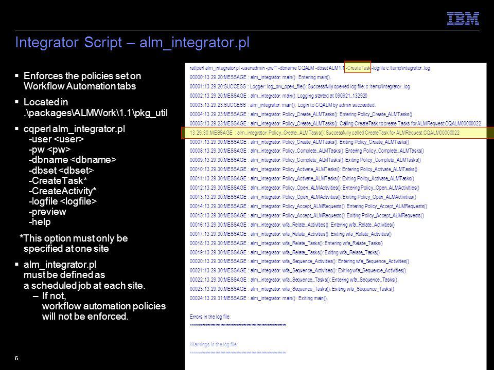 © 2009 IBM Corporation6 Integrator Script – alm_integrator.pl Enforces the policies set on Workflow Automation tabs Located in.\packages\ALMWork\1.1\pkg_util cqperl alm_integrator.pl -user -pw -dbname -dbset -CreateTask* -CreateActivity* -logfile -preview -help *This option must only be specified at one site alm_integrator.pl must be defined as a scheduled job at each site.