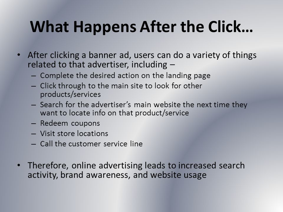What Happens After the Click… After clicking a banner ad, users can do a variety of things related to that advertiser, including – – Complete the desired action on the landing page – Click through to the main site to look for other products/services – Search for the advertisers main website the next time they want to locate info on that product/service – Redeem coupons – Visit store locations – Call the customer service line Therefore, online advertising leads to increased search activity, brand awareness, and website usage