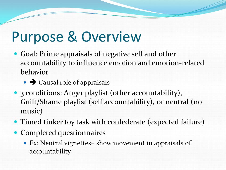 Purpose & Overview Goal: Prime appraisals of negative self and other accountability to influence emotion and emotion-related behavior Causal role of appraisals 3 conditions: Anger playlist (other accountability), Guilt/Shame playlist (self accountability), or neutral (no music) Timed tinker toy task with confederate (expected failure) Completed questionnaires Ex: Neutral vignettes– show movement in appraisals of accountability