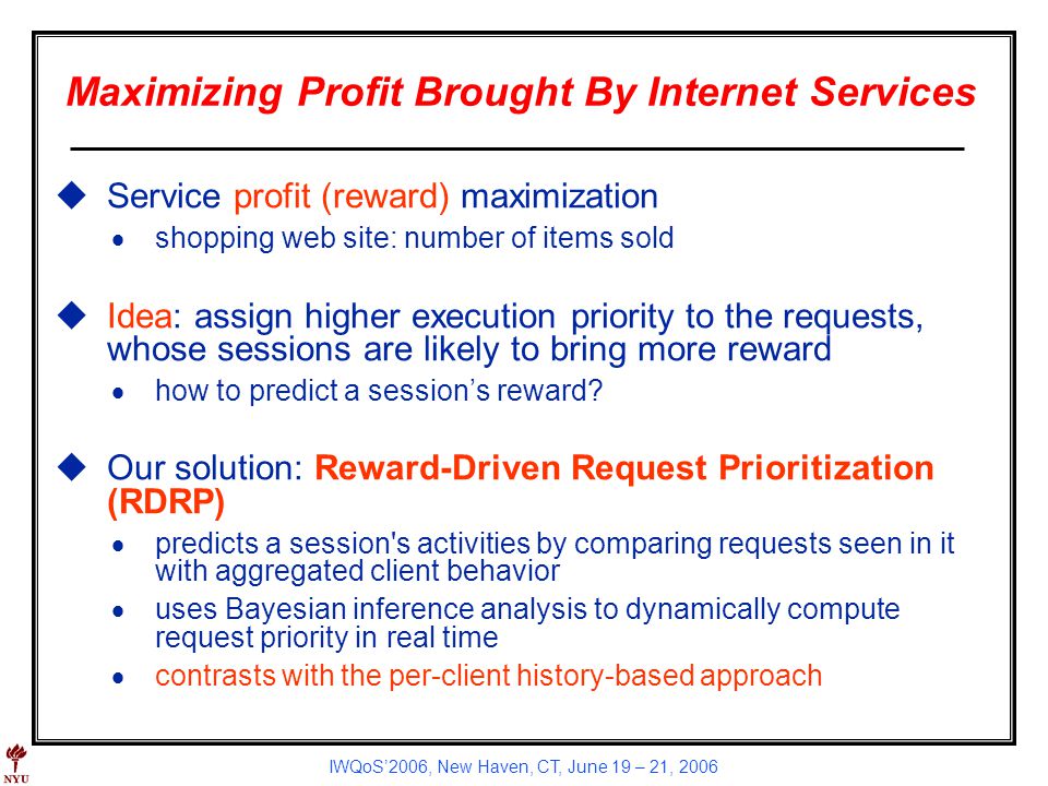 IWQoS2006, New Haven, CT, June 19 – 21, 2006 Maximizing Profit Brought By Internet Services uService profit (reward) maximization shopping web site: number of items sold uIdea: assign higher execution priority to the requests, whose sessions are likely to bring more reward how to predict a sessions reward.